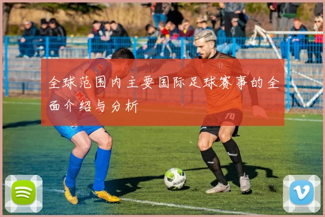 全球范围内主要国际足球赛事的全面介绍与分析