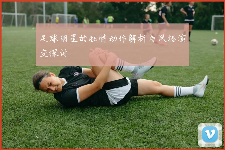 足球明星的独特动作解析与风格演变探讨