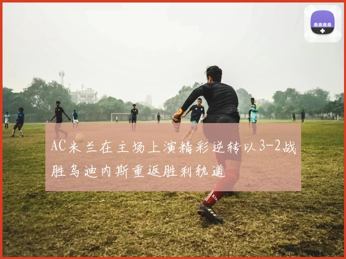 AC米兰在主场上演精彩逆转以3-2战胜乌迪内斯重返胜利轨道