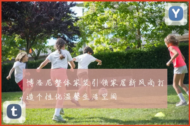 博洛尼整体家装引领家居新风尚打造个性化温馨生活空间
