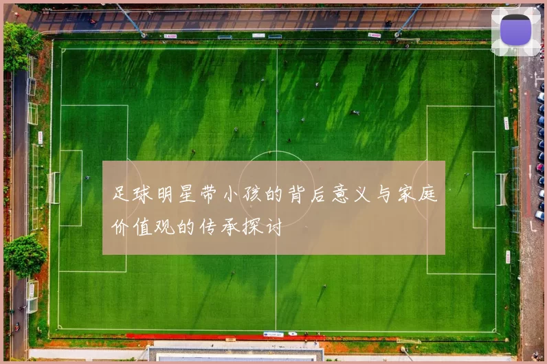 足球明星带小孩的背后意义与家庭价值观的传承探讨