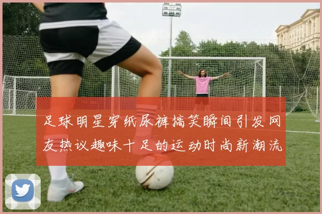 足球明星穿纸尿裤搞笑瞬间引发网友热议趣味十足的运动时尚新潮流